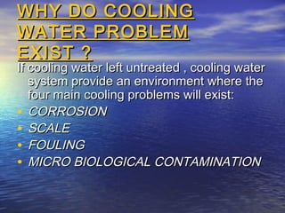 WHY DO COOLING
WATER PROBLEM
EXIST ?

If cooling water left untreated , cooling water
system provide an environment where the
four main cooling problems will exist:
• CORROSION
• SCALE
• FOULING
• MICRO BIOLOGICAL CONTAMINATION

 