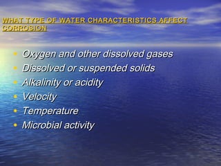 WHAT TYPE OF WATER CHARACTERISTICS AFFECT
CORROSION

•
•
•
•
•
•

Oxygen and other dissolved gases
Dissolved or suspended solids
Alkalinity or acidity
Velocity
Temperature
Microbial activity

 