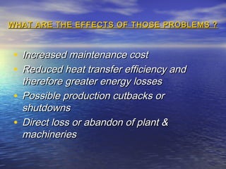 WHAT ARE THE EFFECTS OF THOSE PROBLEMS ?

• Increased maintenance cost
• Reduced heat transfer efficiency and
therefore greater energy losses
• Possible production cutbacks or
shutdowns
• Direct loss or abandon of plant &
machineries

 