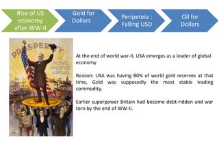 Rise of US
economy
after WW-II
Gold for
Dollars
Peripeteia :
Falling USD
Oil for
Dollars
At the end of world war-II, USA emerges as a leader of global
economy
Reason: USA was having 80% of world gold reserves at that
time, Gold was supposedly the most stable trading
commodity.
Earlier superpower Britain had become debt-ridden and war
torn by the end of WW-II.
 