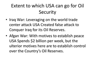 Extent to which USA can go for Oil
Security
• Iraq War: Leveraging on the world trade
center attack USA Created false attack to
Conquer Iraq for its Oil Reserves.
• Afgan War: With motives to establish peace
USA Spends $2 billion per week, but the
ulterior motives here are to establish control
over the Country’s Oil Reserves.
 