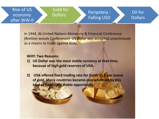 Rise of US
economy
after WW-II
Gold for
Dollars
Peripeteia :
Falling USD
Oil for
Dollars
In 1944, At United Nations Monetary & Financial Conference
(Bretton woods Conference)- US dollar was accepted unanimously
as a means to trade against Gold.
WHY: Two Reasons:
1) US Dollar was the most stable currency at that time,
because of high gold reserves of USA.
2) USA offered fixed trading rate for Gold: 35 $ per ounce
of gold, Many countries became overwhelmed by this
kind of financially stable opportunity.
 