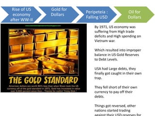 By 1971, US economy was
suffering from High trade
deficits and High spending on
Vietnam war.
Which resulted into improper
balance in US Gold Reserves
to Debt Levels.
USA had Large debts, they
finally got caught in their own
trap.
They fell short of their own
currency to pay off their
debts.
Things got reversed, other
nations started trading
Rise of US
economy
after WW-II
Gold for
Dollars
Peripeteia :
Falling USD
Oil for
Dollars
 
