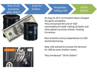 On Aug 15,1971 US President Nixon changed
the game completely.
They announced the end of ‘USD
convertibility for Gold’ making US Dollar and
other global currencies almost- Floating
Currencies.
Rest of world currency dependence on USD
started decreasing.
Now, USA wanted to increase the demand
for USD by some another means.
They Introduced “ Oil for Dollars”
Rise of US
economy
after WW-II
Gold for
Dollars
Peripeteia :
Falling USD
Oil for
Dollars
 