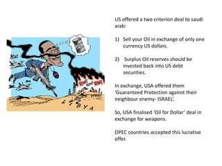 US offered a two criterion deal to saudi
arab:
1) Sell your Oil in exchange of only one
currency US dollars.
2) Surplus Oil reserves should be
invested back into US debt
securities.
In exchange, USA offered them
‘Guaranteed Protection against their
neighbour enemy- ISRAEL’.
So, USA finalised ‘Oil for Dollar’ deal in
exchange for weapons.
OPEC countries accepted this lucrative
offer.
 