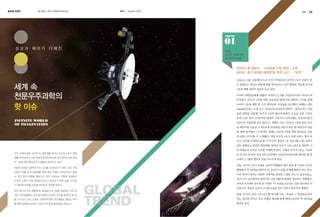 글로벌 트렌드

글 편집실

사진 미국항공우주국(NASA)

KASI

autumn 2013

24

25

TREND

상상과 재미가 더해진

NASA,
보이저 1호에 관한
흥미로운 사실들

보이저 1호 메모리 … 스마트폰 27만 분의 1 수준
보이저 1호가 보내온 태양계 밖 ‘우주 소리’ … “오싹”
NASA는 9월 12일(현지시간) 무인 우주탐사선 보이저 1호가 인류가 만

세계 속
천문우주과학의
핫 이슈

든 물체로는 최초로 태양계 밖을 벗어난다고 공식 발표한 가운데 보이저
1호에 대해 세간의 관심이 늘고 있다.
미국의 과학전문매체 파퓰러 사이언스는 9월 13일(현지시각) ‘NASA 과
학자들이 보이저 1호에 대한 궁금증에 답하다’란 제목의 기사를 통해
보이저 1호에 대한 몇 가지 흥미로운 사실들을 보도했다. 매체는 레딧
(Reddit)이라는 소셜 뉴스 사이트에 NASA의 과학자・엔지니어가 직접
올린 답변을 인용해 “보이저 1호의 메모리 용량은 오늘날 표준 스마트
폰의 27만 분의 1수준이며 현대의 기준으로 보이저에는 중앙처리장치

INFINITE WORLD
OF IMAGINATION

(CPU)라 부를만한 것이 없다”고 전했다. 이는 “보이저 1호에 실린 CPU
와 메모리를 오늘날 스마트폰과 비교하면 어떤가”라는 한 네티즌의 질문
에 대한 답이었다. 이 밖에도 매체는 보이저 1호에 관한 흥미로운 질문
과 답변 12가지를 더 소개했다. 가령 보이저 1호가 보낸 신호는 빛의 속
도로 지구에 도착하는데 총 ‘17시간’이 걸린다. 또 지난 9월 12일 인류가
만든 물체로는 최초로 태양계를 벗어난 보이저 1호는 앞으로 영원히 시
속 ‘6만㎞’의 속도로 우주를 여행하게 된다. 더불어 보이저 1호는 지금부

우주 세계의 끝은 어디인가. 태양계를 벗어난 보이저 1호가 태양

터 약 4만 년 뒤인 서기 4만 272년에는 작은곰자리에 속한 희미한 별 하

계를 벗어났다는 미국 항공우주국(NASA)의 공식 발표 이후 보이

나에서 1.7광년 떨어진 곳을 지나치게 된다.

저 1호에 대한 흥미로운 사실들이 밝혀지고 있다.

또한, 보이저 1호가 보내온 성간우주(태양권 밖의 별과 별 사이의 우주로

태양계 밖에서 섬뜩한 우주 소리를 보내오는가 하면, 어딘 가에

태양에서 약 190억㎞ 떨어진 곳) 공간의 소리를 공개해 화제가 되고 있다.

있을지 모를 외계 생명체를 향해 예상 수명인 2025년까지 끝없

마치 멀리서 들리는 사람의 비명처럼 섬뜩한 느낌을 주는 이 음성신호는,

는 우주 탐사 여행을 펼쳐가고 있다. NASA는 무중력 상태에서
인간의 신체가 어떤 영향을 받는지 알아보기 위한 일명 ‘누워있
기 아르바이트’를 모집해 네티즌의 주목을 받았다.
우주 화산과 우주 애벌레 등 궁금증과 호기심을 유발하는 우주 세
계의 신비로움들이 속속 발견되면서 세계는 우주를 향해 한 발 한
발 다가가고 있다. 오늘도 천문우주과학 연구원들은 끝없는 우주
를 향한 갈증을 해소하기 위해 더욱 힘찬 발걸음을 내딛는다.

성간 우주 공간에서의 플라즈마 진동 때문에 발생한 것이라고 전해졌다.

GLOBAL
OB
TREND
REN

보이저 프로젝트 연구원 돈 거넷은 “이 녹음을 듣는다는 것은 역사적인 사
건입니다. 항성간 공간의 소리를 녹음한 것은 이번이 최초”라고 밝혔다.
한편, 보이저 1호는 1977년 9월 발사돼 목성・토성과 그 위성들을 탐사
하는 임무를 마치고 우주 여행을 계속해 현재 태양으로부터 약 190억㎞
떨어져 있다.

 