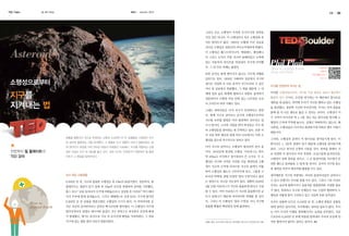 TED Talks

KASI

글. 사진 편집실

autumn 2013

34

35

그러나 모든 소행성이 이처럼 무시무시한 위력을
가진 것은 아니다. 이 소행성보다 작은 소행성과 운
석은 얼마든지 많다. 1992년 10월에 미국 상공을
지나던 소행성은 일반인의 비디오카메라에 찍혔다.
이 소행성은 웨스트버지니아, 메릴랜드, 펜실베니
아 그리고 뉴저지 주를 지나며 분해되었고 뉴욕에
있는 자동차의 라이트를 박살내며 지구에 안착했
다. 그 외 다른 피해는 없었다.
또한 운석은 땅에 떨어지지 않고도 지구에 피해를

QR코드를

How to defend Earth
f
from asteroids

스캔하면
TED 강연을 들을 수
있습니다.

입히기도 한다. 1908년 시베리아 상공에서 지구의

소행성으로부터

대기로 진입한 또 다른 운석이 지구로부터 수 킬로
미터 위 상공에서 폭발했다. 그 폭발 때문에 그 아

지구를
지켜내는 법

지구를 안전하게 지키는 법

래에 있던 숲은 화재에 휩싸이고 폭발로 충격파가

이러한 소행성들로부터 지구를 지킬 방법은 B612 재단에서

전달되어서 수평방 마일 안에 있는 나무들을 모조

활발히 연구 중이다. 우주를 연구하는 이 재단에서 흥미로운

리 쓰러뜨려 버린 사례도 있다.

제안을 내 놓았다. 만약에 우리가 지구를 향하고 있는 소행성

그래도 과학자들은 아직 지구가 안전하다고 말한
다. 현재 지구로 날아오는 운석과 소행성으로부터
지구를 보호할 방법은 여러 방면에서 연구되고 있
으니 말이다. 나사의 지원을 받아 학자들은 지구 밖
의 소행성들을 찾아내는 데 주력하고 있다. 또한 미
공룡을 멸종시킨 것으로 추정되는 소행성. 6,500만 년 전, 공룡들은 소행성이 지구
로 날아와 충돌하는 것을 목격했다. 그 충돌로 지구 생물의 75%가 멸종되었고 회

국 국립 과학 재단과 세계 여러 나라에서도 이런 소
행성을 찾는데 적극적으로 임하고 있다.

색 잿더미가 태양을 가려 어두운 하늘이 오랫동안 지속됐다. 지구를 위협하는 소행

천문학자 필 플레이트의
TED 강의

Phil Plait

이미 지구로 날아오는 소행성이 발견되어 준비 중

성은 지금도 지구 밖 궤도를 돌고 있다. 과연 지구는 안전한가? 천문학자 필 플레

이다. 2004년에 발견된 소행성, 아포피스는 폭이

이트가 그 해답을 알려주었다.

약 230m로 미식축구 경기장보다 큰 크기다. 이 소
행성은 지구와 가까운 거리를 지날 예정인데 소행
성이 지구의 근처에 다다르면 지구의 중력이 작용
하여 소행성의 궤도가 구부러지게 되고, 그렇게 구

을 발견했고, 충분한 시간만 주어진다면, 우리는 먼저 충돌을
통해 좀 더 나은 궤도로 옮길 수 있다는 것이다. 소행성이 지
구 가까이 다가오면 약 1, 2톤 정도 되는 탐사선을 발사해 소
행성의 근처에 주차해 놓는다. 실제로 착륙하지는 않는다. 왜
냐하면, 소행성들은 이리저리 회전하기에 착륙은 매우 어렵기
때문이다.
그러면, 소행성의 중력이 이 탐사선을 끌어당기게 된다. 이
탐사선도 1, 2톤의 질량이 있기 때문에 소행성을 끌어당기게
된다. 그리고 탐사선 로켓의 시동을 건다. 중력을 통해서 서
로 연결된 이 탐사선이 아주 천천히, 조심스럽게 움직인다면,
소행성이 살짝 끌려올 것이고, 그 큰 돌덩어리를 지구에서 안
전한 궤도로 올려놓을 수 있게 될 것이다. 심지어 지구를 돌도
록 궤적을 바꾸어 광산처럼 활용할 수도 있다.

크고 작은 소행성들

생각해보면 지구의 바깥에는 커다란 돌덩어리들이 날아다니

6,500만 년 전, 지구와 충돌한 소행성은 폭 10㎞의 돌덩이였다. 천문학자, 필

는 영역으로 지나갈 가능성이 있다. 정확히 2029년

고 있고 언젠가는 우리를 맞출 수도 있다. 그러나 그런 사실로

플레이트는 청중이 알기 쉽게 폭 10㎞의 규모를 설명하며 강의를 시작했다.

4월 13일 아포피스가 지구와 충돌하게 된다고 가정

우리는 공포에 휩싸이거나 공룡처럼 멸종될까봐 걱정할 필요

롱스 피크 1) 산을 들어다가 우주에 띄워놓는다고 상상한 후 미커산 2) 역시 떼어

할 수 있다. 아마 아포피스가 지구와 충돌한다면 규

가 없다. 똑똑하고 우수한 인재들이 서로 긴밀히 협력하여 소

다가 우주에 함께 뭉쳐놓는다. 그리고 에베레스트 산과 K2도 거기에 합치면

H
How to
defen Ear
fend
rth

부러진 덕택에, 콩팥 모양의 ‘열쇠 구멍’이라고 불리

모가 엄청나기 때문에 어마어마한 피해를 줄 것이

행성을 어떻게 할지 고민하고 있고 기술력 또한 갖추었다.

6,500만 년 전 공룡을 멸종시켰던 소행성의 크기가 된다. 이 어마어마한 운

다. 그러나 이 소행성이 ‘열쇠 구멍’을 지나 지구에

우리는 공룡과 다르다. 6,500만 년 전, 소행성 충돌은 공룡들

석은 지금의 유카탄이라고 알려진 멕시코만에 떨어졌다. 이 소행성이 지구에

충돌할 확률은 백만분의 일에 불과하다.

에게 일어난 일이지만, 우리에게는 일어날 필요가 없다. 우리

떨어지자마자 엄청난 에너지와 물질이 지구 전역으로 퍼지면서 곳곳에 화재

는 이미 우리의 미래를 개척해나가는 능력을 갖추었다. 지금

가 발생했고, 대기는 분진으로 가득 차 순식간에 태양을 가려버렸다. 그 결과

으로부터 6,500만 년 후에 박물관 한쪽에서 우리의 유골에 먼

지구에 있는 생물 종의 75%가 멸종되었다.

1) 롱스 피크 로키산맥의 산중 하나. 2) 미커산 롱스피크 가까이에 있는 산들.

지만 쌓여가지 않아도 된다는 말이다.

 