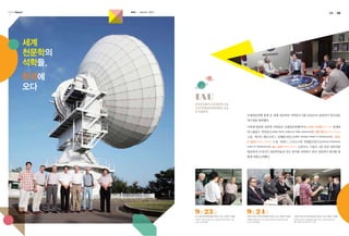 K A SI Report

KASI

autumn 2013

04

05

세계
천문학의
석학들,
한국에
오다
IAU
INTERNATIONAL
ASTRONOMICAL
UNION
국제천문연맹 총재 등 세계 천문학의 석학들이 9월 23일부터 26일까지 한국천문
연구원을 방문했다.
이번에 방문한 천문학 석학들은 국제천문연맹(IAU)의 노리오 가이후(Norio Kaifu) 총재와
막스플랑크 전파연구소(Max Planck Institute for Radio Astronomy)의 안톤 젠수스 (Anton Zensus)
소장, 캐나다 헤르츠버그 천체물리연구소(NRC Herzberg Institute of Astrophysics)의 그레고
리 팔먼 (Gregory

Fahlman)

Center for Astrophysics)의

소장, 하버드-스미소니언 천체물리연구소(Harvard-Smithsonian

찰스 알콕 (Charles

Alcock)

소장이다. 이들은 4일 동안 천문연을

방문하여 우리나라 천문학자들의 연구 분야를 파악하고 한국 천문학이 발전할 방
향에 대해 논의했다.

9월 23일

9월 24일

KVN 울산전파천문대를 견학하고 있는 천문학 석학들.

천문연 본원 우주감시센터를 견학하고 있는 천문학 석학들.

천문연 본원 대덕전파센터를 견학하고 있는 천문학 석학들.

좌로부터 그레고리 팔먼 소장, 이상성 박사, 안톤 젠수스 소장,
노리오 가이후 총재.

좌로부터 안톤 젠수스 소장, 그레고리 팔먼 소장, 찰스 알콕 소장,
노리오 가이후 총재.

좌로부터 노리오 가이후 총재, 강동우 박사, 그레고리 팔먼 소장,
찰스 알콕 소장, 안톤 젠수스 소장.

 