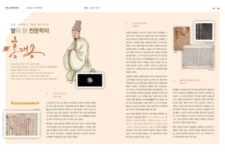 역사 속 천문 이야기

글 편집실

KASI

사진 천안박물관

autumn 2013

달빛 아래에서 별을 헤아리던

별이 된 천문학자,

10

✽

29세의 홍대용은 아버지의 소개로 실학자 하백원의 스
승이자 당시 시계 만드는 기술을 가진 70세 나경적과 만
나며 본격적으로 천문학자로서의 길을 걷기 시작했다. 3
년이라는 시간동안 물을 사용해 움직이던 기존의 혼천

홍대용묘비명탁본

의와는 다른 기계시계를 톱니바퀴로 연결한 움직이는
혼천의를 만들기 시작했다. 고정된 고리 3개와 움직이는
고리 5개로 이루어진 이 혼천의는 매우 정교하고 세밀하

철교화

게 만들어졌다. 그 후 자신의 집 남쪽 마당 호수 내 정자
에 개인 천문 관측소 농수각(籠水閣)을 지어 1762년 완
성된 혼천의와 서양식 자명종, 1766년 북경을 다녀 온

화성과 목성 사이에 위치한 소행성 94400.
이 행성 이름은 ‘홍대용’이다. 자신의 개인 천문대 농수각(籠水閣)에서

뒤에는 통천의, 혼상의, 측관의, 구복의 등 다양한 천문
기구를 전시・보관해, 별을 보고 즐기며 천문학에 대한

벗(友)들과 별을 바라보며 시회를 열던 그는,
18세기 조선의 주류사상에 당당히 맞서며 새로운 화두를 던진
실학자이자 천문학자였다. 스스로 비주류의 삶을 선택한

35세에는 연행사 사절단이었던 숙부의 자제군관 자격으

조선의 코페르니쿠스 홍대용은 우리나라 근대 천문학의 빛을 밝혔다.

로 몇 개월간 북경으로 떠났다. 몇 차례 시도 끝에 서양

담헌공 행장

열정을 보였다.

✽

과학문물의 본산 남천주당을 방문해 진보한 서양과학을
접할 수 있었고, 망원경으로 태양을 처음 바라보았다.
또 겨우겨우 문지기를 통해 방문한 북경 천문대는 이미
서양 천문학을 받아들여 놀랄만한 천문관측기구들이 완

보수적 정치풍토가 팽배하던 조선 사회에 큰 반향을 일

비되어 있었다. 그는 조선에는 없는 천문학 관련 서적을

으켰다. 그는 청나라 문명의 우수성을 인식해 그것을 배

구하기 위해 매일같이 ‘유리창(琉璃廠)’이라고 불리는 대

✽

홍대용의 지전설과 무한 우주론은 중화주의적 명분론과

우고, 문물을 받아들이자고 주장하며 18세기 북학 바람

Astronomer

1731년(영조 7년) 노론 명문가 ‘남양 홍씨’ 가문에서 태어난 홍대용

형 서점 골목에 들렸다. 북경 여행 후 그는 의무려산을

을 몰고 왔다. 뿐만 아니라 지구는 둥글다는 사실이 조

은 과거 급제 공부보다, 자연과학에 관심이 많았다. 후에 음직(蔭

배경으로 자신의 독자적인 사상과 천문인식이 방대하게

선에도 알려져 있긴 했지만 받아들여지지 않았던 시대

담헌공 행장

職)으로 관직에 진출하긴 했지만 큰 뜻이 없었다. ‘과거 공부를 하

담긴 사상서 『의산문답(醫山問答)』을 썼다.

에 강력히 지전설을 주장하고 퍼뜨렸다. 홍대용의 이러

고자 하는 자는 다른 서원으로 가야 한다’는 학규 아래 석실서원에
서 수학, 천문학 등 서양과학을 접한 그는 스승 김원행에게 가르침
을 받으며 주류의 길이 아닌 비주류의 길을 걸었다.

유교 사상을 대변하는 ‘허자’와 서양 과학을 대변하는 ‘실
옹’이라는 가상인물을 통해, “지구는 하루에 스스로 한

바퀴를 도는데 땅 둘레는 구만리이고 하루는 12시

한 행보는 조선의 진로를 바꾸려한 혁신적인 실천이었
다. 그의 지전설을 두고 여러 가지 논란이 일고 있지만,
그가 근대 천문학에 지대한 영향을 미쳤다는 사실만큼
은 아무도 부정하지 못할 것이다.

홍대용은 신분제 폐지를 제안했던 것과 같이, 신분・국경에 상관없

간이다. 구만리 넓은 둘레의 땅이 12시간을 도는데

이 뜻이 통하는 모든 이와 교류하며 학문을 논했다. 그 중에는 북학

그 속도는 번개나 포탄보다 더 빠르다”라며 지전설과

매일 하늘을 바라보며 끊임없이 관찰하고 연구하며 이

파를 형성했던 박지원, 박제가, 유득공, 이덕무 등이 있으며, 한족

우주에는 지구와 같은 무한히 운동하는 별들의 세계가

론에만 머물지 않고, 현실에 적용해 실천하려 한 홍대

출신 청나라 학자들과는 오랑캐와 교류한다는 비난에도 불구하고

있다는 무한 우주론을 펼쳤다. 이는 천문학자로서 홍대

용. 우주의 관점에서 하늘을 바라 본 그는 이제 별이 되

오랫동안 국경을 뛰어 넘은 우정을 나눴다.

용의 높은 식견을 보여주고 있다.

어 세상을 밝게 비추고 있다.

11

 