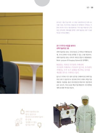 12

13

2013년 11월 21일 오후 1시 10분 10초(한국시간 오후 4시
10분 10초). 두근거리는 마음으로 전 세계인이 지켜보는 가
운데 러시아 야스니 발사장에서는 우리기술 처음으로 근적
외선 우주관측 카메라를 장착한 ‘과학기술위성 3호’가 성공
적으로 우주로 향했다.

초기 우주의 비밀을 밝히다
과학기술위성 3호
과학기술위성 3호는 국내 최초로 근적외선 카메라를 탑
재, 우리 은하와 지구를 관측할 수 있는 소형 위성이다.
과학기술위성 3호는 다목적 적외선 영상시스템(MIRIS;
Multi-purpose IR Imaging System)을 탑재했다.

MIRIS는 적외선 우주관측 카메라와
지구관측 카메라로 구성되어 있으며, 우주관측
카메라는 우주 초기 상태를 연구하는 단서를
제공할 것으로 기대되고 있다.
앞으로 우주와 지구 관측 임무를 수행하게 될 과학기술
위성 3호가 성공적으로 발사하기까지 뒤에서 핵심기술
개발에 구슬땀을 흘린 한국천문연구원(이하 천문연)의
숨은 공로자, 바로 KASI 핵심기술개발본부 우주과학탑
재체 표정현 박사를 만났다.

과학기술위성 3호
발사 성공으로
한국의 우주과학기술이
한 단계
성장할 수 있는
밑거름 마련

 