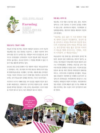 KASI

천문연 동호회

winter 2014

땅을 뚫는 새싹의 힘

마음을 경작하는 하늘농장

영농회는 우선 텃밭 조성지를 상촌, 중촌, 하촌의

Farming

영역으로 크게 구분하고 각 촌마다 촌장을 추대하

부지런함과
꾸준함으로 생명의 땅을
일구는 ‘영농회’

여 촌을 운영·관리하도록 하였다. 기존회원과 신
입회원들에게는 개인마다 텃밭을 배당하여 개간하
도록 맡겼다.

땅을 일구는 ‘영농회’ 사람들
하늘과 우주를 연구하는 천문연 사람들이 삼삼오오 모여 지금의
영농회를 만든 것은 2008년 즈음이다. 그 훨씬 이전부터 취미
삼아 밭을 일구고 농사를 짓는 직원들이 여러 명 있었는데, 본격
적으로 장영실홀이 신축되면서 지금의 영농회 텃밭 ‘하늘농장’
위치로 옮겨졌고, 2012년 말부터 그 텃밭을 확장해 더 많은 이

“처음에는 돌도 많은 이 거친 땅에서 어떻
게 새싹이 돋을까 의심했어요. 열심히 밭
을 갈아주고 씨앗을 뿌려가며 정성껏 돌보
니까 거짓말처럼 봄에 씨앗은 뿌리를 내리
고, 용수철처럼 땅을 뚫고 줄기와 이파리
가 하늘을 향해 솟아오르는 거예요. 자연
의 이치랄까. 큰 깨달음이었죠.”
하늘농장의 가장 위에 있는 팔각지붕의 정자인 ‘화
암정’, 중촌과 상촌 경계에 있는 원두막 ‘쉼터’는 농
사짓는 연구원들과 가족들에게 여유와 힐링의 공간

들이 영농 활동에 참여하고 있다.

으로 자리매김했다. 주변에는 과실수를 심어 가을
2013년 5월 공모를 통해서 이곳 텃밭의 이름은 ‘하늘농장’이라
고 칭하였다. 이후, 연구원의 적극적인 협조로 현재 규모의 영농
회 텃밭(하늘농장)을 조성했다. 당시에는 새롭게 흙을 갈아엎은
이곳을 기름진 비옥토로 일구기 위해 땅을 개간하고 용수를 확
보하는 것이 하늘농장의 성패를 좌우하는 가장 큰 관건이었다.

이면 향긋한 열매들이 열전을 한다. 이곳에 물길을
만들며 용수를 위한 연못에 부레옥잠과 물배추를
띄우고, 미꾸라지와 우렁쉥이를 방사했다. 하늘농
장을 만들면서 자연에게 준 피해에 조금이나마 보
상하고자 영작만큼은 자연친화적인 환경으로 조성

차곡차곡 모두의 지혜와 힘을 모아 물길을 새롭게 다듬자 용수

하겠다는 회원들의 자발적 의지였다. 자연친화적인

문제가 해결되었고, 체계적이고 장기적인 텃밭의 운영·관리에

영농 방법은 건강에 해롭지 않은 유기농 재배와 해

필요한 회칙을 만들었다. 이제, 준비는 완료되었다. 나머지 텃밭

충을 방지하는 데도 도움이 되어 일거양득의 효과

을 비옥의 땅으로 일구는 일은 회원들의 몫으로 남았다.

를 얻었다.

간식은이렇게 먹어야
꿀맛이여
(권태용, 문종기, 윤완영,
임형철 회원)

베스트영농인상
(문종기 회원)

화암정
현판식

 