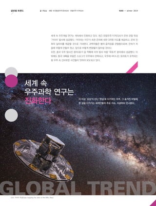 글로벌 트렌드

글 편집실

사진 미국항공우주국(NASA)·유럽우주기구(ESA)

KASI

winter 2014

세계 속 우주개발 연구는 계속해서 진화하고 있다. 최근 유럽우주기구(ESA)가 은하 관찰 위성
‘가이아’ 발사에 성공했다. 가이아는 지구가 속한 은하에 대한 3차원 지도를 제공하고, 은하 진
화의 실마리를 제공할 것으로 기대된다. 과학자들은 별의 움직임을 관찰함으로써, 은하가 처
음에 어떻게 만들어 졌고, 앞으로 어떻게 변화될지 알아낼 것이다.
또한, 중국 우주 탐사선 창어3호가 달 착륙에 이어 탐사 차량 ‘옥토끼’ 분리에서 성공했다. 이
밖에도 중국 대륙을 뒤덮은 스모그가 우주에서 관측되고, 우주에 떠다니는 토마토가 포착되는
등 우주 속 신비로운 사건들이 잇따라 보도되고 있다.

세계 속
우주과학 연구는
진화한다

더 이상 ‘상상’이 아닌 ‘현실’로 다가오는 우주, 그 숨겨진 비밀에
한 걸음 다가가는 세계인들의 주요 이슈, 지금부터 만나본다.

Global Trend
ESA 가이아 위성(Gaia mapping the stars of the Milky Way)

 