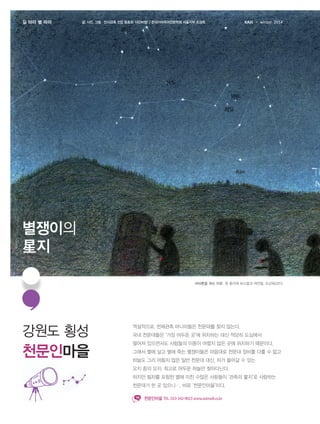 길 따라 별 따라

글. 사진. 그림 안시관측 전문 동호회 ‘야간비행’ / 한국아마추어천문학회 서울지부 조강욱

KASI

winter 2014

별쟁이의
星지
마라톤을 하는 이유 흰 종이에 파스텔과 색연필, 조강욱(2011)

강원도 횡성

역설적으로, 천체관측 마니아들은 천문대를 찾지 않는다.

천문인마을

떨어져 있으면서도 사람들의 이동이 어렵지 않은 곳에 위치하기 때문이다.

국내 천문대들은 ‘가장 어두운 곳’에 위치하는 대신 적당히 도심에서
그래서 별에 살고 별에 죽는 별쟁이들은 마음대로 천문대 장비를 다룰 수 없고
하늘도 그리 어둡지 않은 일반 천문대 대신, 차가 들어갈 수 있는
오지 중의 오지, 최고로 어두운 하늘만 찾아다닌다.
하지만 필자를 포함한 별에 미친 수많은 사람들이 ‘관측의 星지’로 사랑하는
천문대가 한 곳 있으니…, 바로 ‘천문인마을’이다.
천문인마을 TEL. 033-342-9023 www.astrovil.co.kr

 