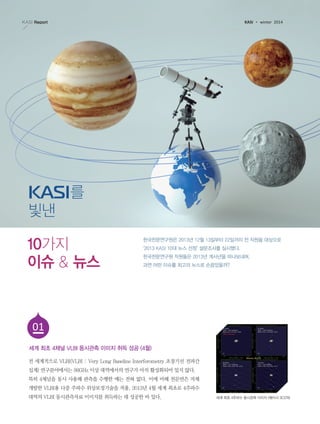 KASI

K A S I Report

winter 2014

를
빛낸
10가지
이슈 & 뉴스

한국천문연구원은 2013년 12월 13일부터 22일까지 전 직원을 대상으로
‘2013 KASI 10대 뉴스 선정’ 설문조사를 실시했다.
한국천문연구원 직원들은 2013년 계사년을 떠나보내며,
과연 어떤 이슈를 최고의 뉴스로 손꼽았을까?

01
세계 최초 4채널 VLBI 동시관측 이미지 취득 성공 (4월)
전 세계적으로 VLBI(VLBI : Very Long Baseline Interferometry 초장기선 전파간
섭계) 연구분야에서는 86GHz 이상 대역에서의 연구가 아직 활성화되어 있지 않다.
특히 4채널을 동시 사용해 관측을 수행한 예는 전혀 없다. 이에 비해 천문연은 자체
개발한 VLBI용 다중 주파수 위상보정기술을 적용, 2013년 4월 세계 최초로 4주파수
대역의 VLBI 동시관측자료 이미지를 취득하는 데 성공한 바 있다.

세계 최초 4주파수 동시관측 이미지 (퀘이사 3C279)

 