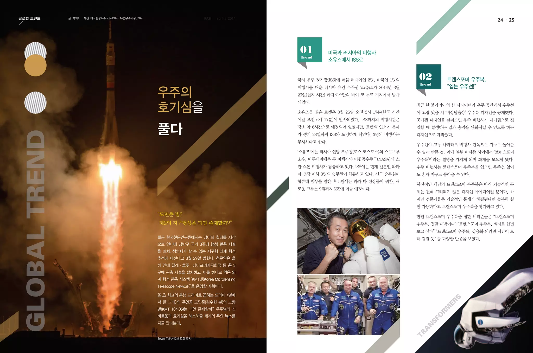 24 25글로벌 트렌드 글 박희애 사진 미국항공우주국(NASA)·유럽우주기구(ESA)
미국과 러시아의 비행사
소유즈에서 ISS로
국제 우주 정거장(ISS)에 머물 러시아인 2명, 미국인 1명의
비행사를 태운 러시아 유인 우주선 ‘소유즈’가 2014년 3월
26일(현지 시간) 카자흐스탄의 바이 코 누르 기지에서 발사
되었다.
소유즈를 실은 로켓은 3월 26일 오전 3시 17분(한국 시간
이날 오전 6시 17분)에 발사되었다. ISS까지의 비행시간은
당초 약 6시간으로 예정되어 있었지만, 로켓의 연소에 문제
가 생겨 28일까지 ISS와 도킹하게 되었다. 3명의 비행사는
무사하다고 한다.
‘소유즈’에는 러시아 연방 우주청(로스 코스모스)의 스쿠보루
소후, 아루테미에후 두 비행사와 미항공우주국(NASA)의 스
완 스톤 비행사가 탑승하고 있다. ISS에는 현재 일본인 와카
타 선장 이하 3명의 승무원이 체류하고 있다. 신구 승무원이
합류해 임무를 맡은 후 5월에는 와카 타 선장들이 귀환. 새
로운 크루는 9월까지 ISS에 머물 예정이다.
최근 한 불가리아의 한 디자이너가 우주 공간에서 우주선
이 고장 났을 시 ‘비상탈출용’ 우주복 디자인을 공개했다.
공개된 디자인을 살펴보면 우주 비행사가 대기권으로 진
입할 때 발생하는 열과 충격을 완화시킬 수 있도록 하는
디자인으로 제작됐다.
우주선이 고장 나더라도 비행사 단독으로 지구로 돌아올
수 있게 만든 것. 이에 일부 네티즌 사이에서 ‘트랜스포머
우주복’이라는 별명을 가지게 되며 화제를 모으게 됐다.
우주 비행사는 트랜스포머 우주복을 입으면 우주선 없이
도 혼자 지구로 돌아올 수 있다.
혁신적인 개념의 트랜스포머 우주복은 아직 기술적인 문
제는 전혀 고려되지 않은 디자인 아이디어일 뿐이다. 하
지만 전문가들은 기술적인 문제가 해결된다면 충분히 실
현 가능하다고 트랜스포머 우주복을 평가하고 있다.
한편 트랜스포머 우주복을 접한 네티즌들은 “트랜스포머
우주복. 정말 대박이다” “트랜스포머 우주복, 실제로 한번
보고 싶다” “트랜스포머 우주복, 상용화 되려면 시간이 오
래 걸릴 듯” 등 다양한 반응을 보였다.최근 한국천문연구원에서는 남미의 칠레를 시작
으로 연내에 남반구 국가 3곳에 행성 관측 시설
을 설치, 생명체가 살 수 있는 지구형 외계 행성
추적에 나선다고 3월 29일 밝혔다. 천문연은 올
해 안에 칠레·호주·남아프리카공화국 등 총 3
곳에 관측 시설을 설치하고, 이를 하나로 엮은 외
계 행성 관측 시스템 ‘KMT넷(Korea Microlensing
Telescope Network)’을 운영할 계획이다.
올 초 최고의 흥행 드라마로 꼽히는 드라마 <별에
서 온 그대>의 주인공 도민준(김수현 분)의 고향
별(KMT 184.05)는 과연 존재할까? 우주별의 신
비로움과 호기심을 해소해줄 세계의 주요 뉴스를
지금 만나본다.
GlobalTrend
우주의
호기심을
풀다
Trend
01
트랜스포머 우주복,
“입는 우주선!”Trend
02
Soyuz TMA-12M 로켓 발사
KASI spring 2014
“도민준 별?
제2의 지구행성은 과연 존재할까?”
Tra
n
sfo
rm
ers
 