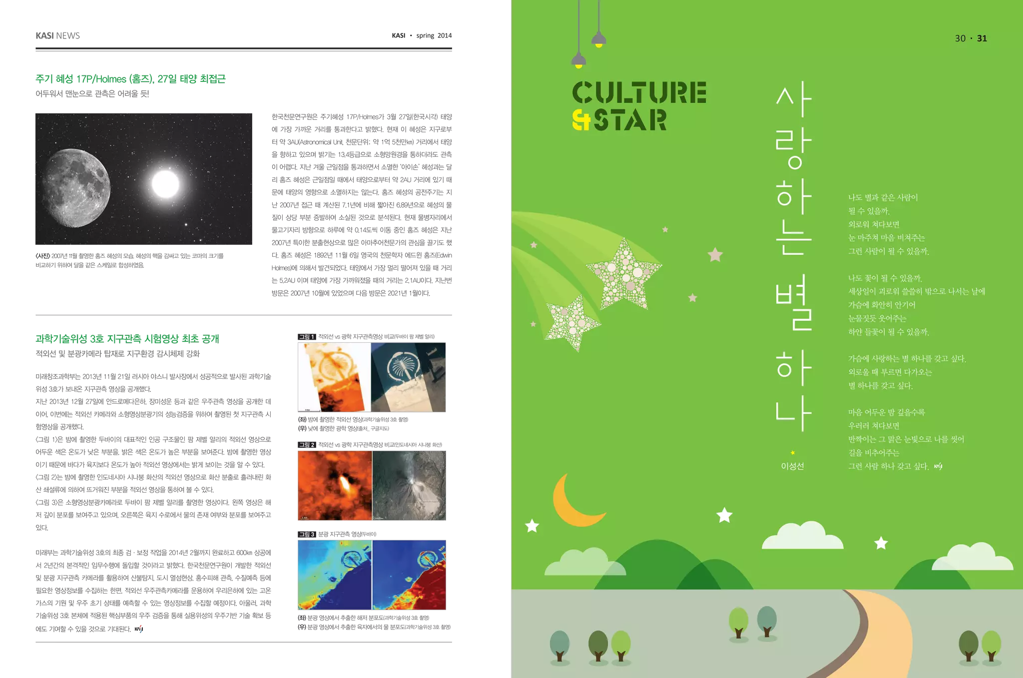 30 31KASI news KASI spring 2014
나도 별과 같은 사람이
될 수 있을까.
외로워 쳐다보면
눈 마주쳐 마음 비쳐주는
그런 사람이 될 수 있을까.
나도 꽃이 될 수 있을까.
세상일이 괴로워 쓸쓸히 밖으로 나서는 날에
가슴에 화안히 안기어
눈물짓듯 웃어주는
하얀 들꽃이 될 수 있을까.
가슴에 사랑하는 별 하나를 갖고 싶다.
외로울 때 부르면 다가오는
별 하나를 갖고 싶다.
마음 어두운 밤 깊을수록
우러러 쳐다보면
반짝이는 그 맑은 눈빛으로 나를 씻어
길을 비추어주는
그런 사람 하나 갖고 싶다.이성선
주기 혜성 17P/Holmes (홈즈), 27일 태양 최접근
어두워서 맨눈으로 관측은 어려울 듯!
한국천문연구원은 주기혜성 17P/Holmes가 3월 27일(한국시각) 태양
에 가장 가까운 거리를 통과한다고 밝혔다. 현재 이 혜성은 지구로부
터 약 3AU(Astronomical Unit, 천문단위; 약 1억 5천만㎞) 거리에서 태양
을 향하고 있으며 밝기는 13.4등급으로 소형망원경을 통하더라도 관측
이 어렵다. 지난 겨울 근일점을 통과하면서 소멸한 ‘아이손’ 혜성과는 달
리 홈즈 혜성은 근일점일 때에서 태양으로부터 약 2AU 거리에 있기 때
문에 태양의 영향으로 소멸하지는 않는다. 홈즈 혜성의 공전주기는 지
난 2007년 접근 때 계산된 7.1년에 비해 짧아진 6.89년으로 혜성의 물
질이 상당 부분 증발하여 소실된 것으로 분석된다. 현재 물병자리에서
물고기자리 방향으로 하루에 약 0.14도씩 이동 중인 홈즈 혜성은 지난
2007년 특이한 분출현상으로 많은 아마추어천문가의 관심을 끌기도 했
다. 홈즈 혜성은 1892년 11월 6일 영국의 천문학자 에드윈 홈즈(Edwin
Holmes)에 의해서 발견되었다. 태양에서 가장 멀리 떨어져 있을 때 거리
는 5.2AU 이며 태양에 가장 가까워졌을 때의 거리는 2.1AU이다. 지난번
방문은 2007년 10월에 있었으며 다음 방문은 2021년 1월이다.
<사진> 2007년 11월 촬영한 홈즈 혜성의 모습. 혜성의 핵을 감싸고 있는 코마의 크기를
비교하기 위하여 달을 같은 스케일로 합성하였음.
미래창조과학부는 2013년 11월 21일 러시아 야스니 발사장에서 성공적으로 발사된 과학기술
위성 3호가 보내온 지구관측 영상을 공개했다.  
지난 2013년 12월 27일에 안드로메다은하, 장미성운 등과 같은 우주관측 영상을 공개한 데
이어, 이번에는 적외선 카메라와 소형영상분광기의 성능검증을 위하여 촬영된 첫 지구관측 시
험영상을 공개했다.
<그림 1>은 밤에 촬영한 두바이의 대표적인 인공 구조물인 팜 제벨 알리의 적외선 영상으로
어두운 색은 온도가 낮은 부분을, 밝은 색은 온도가 높은 부분을 보여준다. 밤에 촬영한 영상
이기 때문에 바다가 육지보다 온도가 높아 적외선 영상에서는 밝게 보이는 것을 알 수 있다.
<그림 2>는 밤에 촬영한 인도네시아 시나붕 화산의 적외선 영상으로 화산 분출로 흘러내린 화
산 쇄설류에 의하여 뜨거워진 부분을 적외선 영상을 통하여 볼 수 있다.
<그림 3>은 소형영상분광카메라로 두바이 팜 제벨 알리를 촬영한 영상이다. 왼쪽 영상은 해
저 깊이 분포를 보여주고 있으며, 오른쪽은 육지 수로에서 물의 존재 여부와 분포를 보여주고
있다.
미래부는 과학기술위성 3호의 최종 검·보정 작업을 2014년 2월까지 완료하고 600㎞ 상공에
서 2년간의 본격적인 임무수행에 돌입할 것이라고 밝혔다. 한국천문연구원이 개발한 적외선
및 분광 지구관측 카메라를 활용하여 산불탐지, 도시 열섬현상, 홍수피해 관측, 수질예측 등에
필요한 영상정보를 수집하는 한편, 적외선 우주관측카메라를 운용하여 우리은하에 있는 고온
가스의 기원 및 우주 초기 상태를 예측할 수 있는 영상정보를 수집할 예정이다. 아울러, 과학
기술위성 3호 본체에 적용된 핵심부품의 우주 검증을 통해 실용위성의 우주기반 기술 확보 등
에도 기여할 수 있을 것으로 기대된다.
과학기술위성 3호 지구관측 시험영상 최초 공개
적외선 및 분광카메라 탑재로 지구환경 감시체제 강화
(좌) 밤에 촬영한 적외선 영상(과학기술위성 3호 촬영)
(우) 낮에 촬영한 광학 영상(출처_ 구글지도)
적외선 vs 광학 지구관측영상 비교(두바이 팜 제벨 알리)그림 1
적외선 vs 광학 지구관측영상 비교(인도네시아 시나붕 화산)그림 2
분광 지구관측 영상(두바이)그림 3
(좌) 분광 영상에서 추출한 해저 분포도(과학기술위성 3호 촬영)
(우) 분광 영상에서 추출한 육자에서의 물 분포도(과학기술위성 3호 촬영)
 