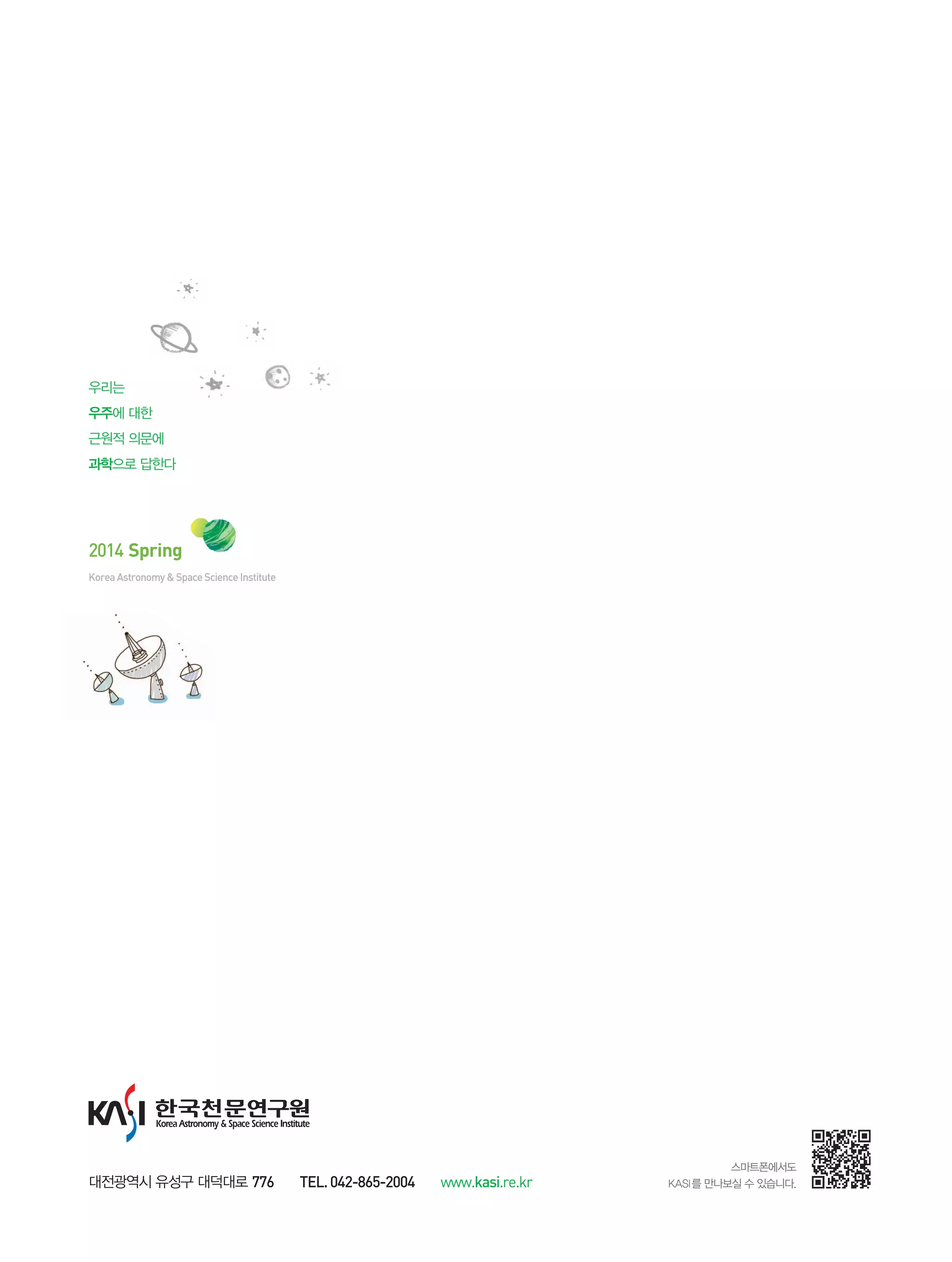 2014 Spring
스마트폰에서도
KASI를 만나보실 수 있습니다.
KoreaAstronomy&SpaceScienceInstitute
대전광역시 유성구 대덕대로 776 TEL.042-865-2004 www.kasi.re.kr
우리는
우주에 대한
근원적 의문에
과학으로 답한다
 