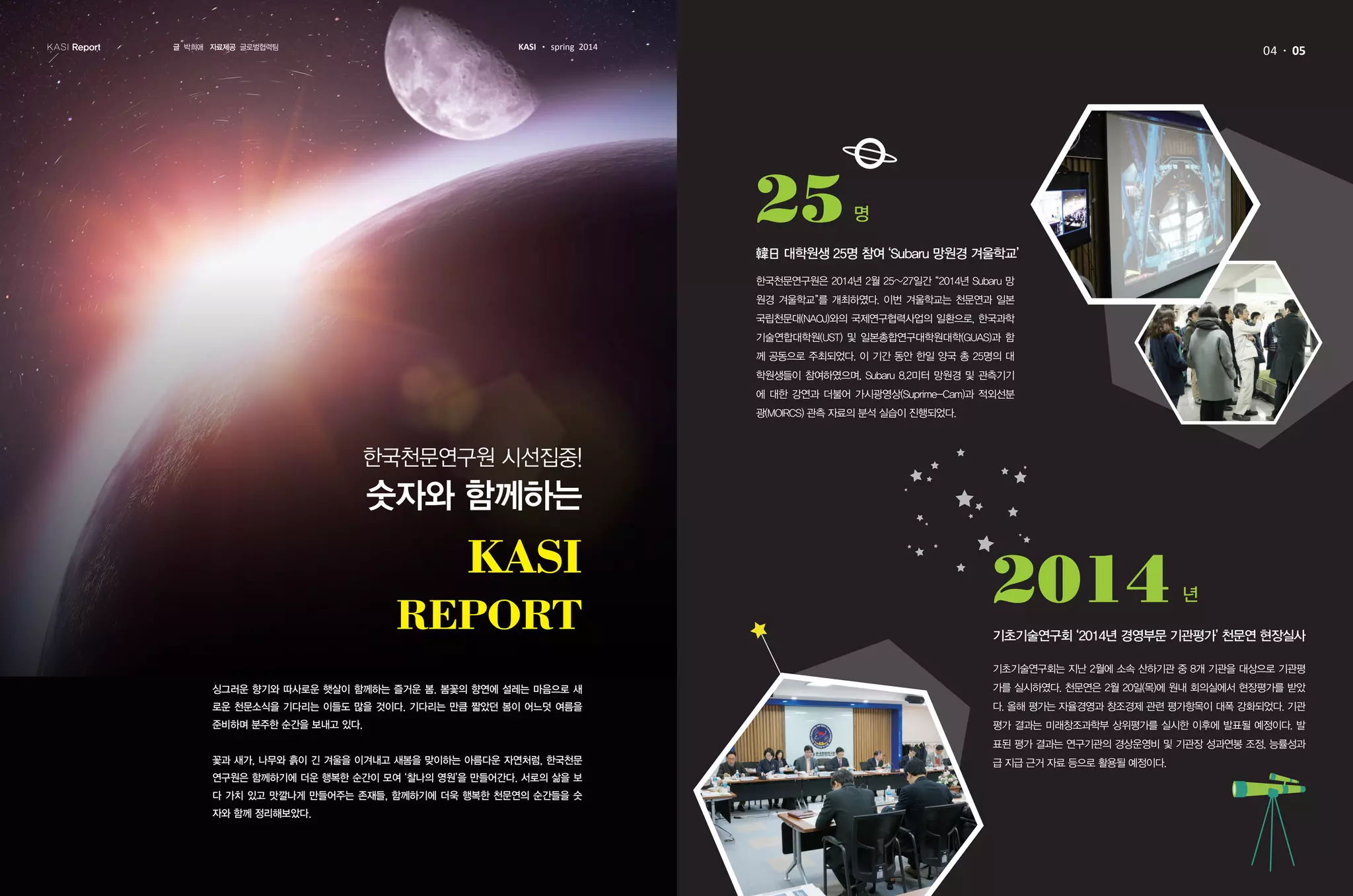 KASI Report KASI spring 2014
한국천문연구원 시선집중!
숫자와 함께하는
싱그러운 향기와 따사로운 햇살이 함께하는 즐거운 봄. 봄꽃의 향연에 설레는 마음으로 새
로운 천문소식을 기다리는 이들도 많을 것이다. 기다리는 만큼 짧았던 봄이 어느덧 여름을
준비하며 분주한 순간을 보내고 있다.
꽃과 새가, 나무와 흙이 긴 겨울을 이겨내고 새봄을 맞이하는 아름다운 자연처럼, 한국천문
연구원은 함께하기에 더운 행복한 순간이 모여 ‘찰나의 영원’을 만들어간다. 서로의 삶을 보
다 가치 있고 맛깔나게 만들어주는 존재들, 함께하기에 더욱 행복한 천문연의 순간들을 숫
자와 함께 정리해보았다.
04 05
한국천문연구원은 2014년 2월 25~27일간 “2014년 Subaru 망
원경 겨울학교”를 개최하였다. 이번 겨울학교는 천문연과 일본
국립천문대(NAOJ)와의 국제연구협력사업의 일환으로, 한국과학
기술연합대학원(UST) 및 일본총합연구대학원대학(GUAS)과 함
께 공동으로 주최되었다. 이 기간 동안 한일 양국 총 25명의 대
학원생들이 참여하였으며, Subaru 8.2미터 망원경 및 관측기기
에 대한 강연과 더불어 가시광영상(Suprime-Cam)과 적외선분
광(MOIRCS) 관측 자료의 분석 실습이 진행되었다.
기초기술연구회는 지난 2월에 소속 산하기관 중 8개 기관을 대상으로 기관평
가를 실시하였다. 천문연은 2월 20일(목)에 원내 회의실에서 현장평가를 받았
다. 올해 평가는 자율경영과 창조경제 관련 평가항목이 대폭 강화되었다. 기관
평가 결과는 미래창조과학부 상위평가를 실시한 이후에 발표될 예정이다. 발
표된 평가 결과는 연구기관의 경상운영비 및 기관장 성과연봉 조정, 능률성과
급 지급 근거 자료 등으로 활용될 예정이다.
韓日 대학원생 25명 참여 ‘Subaru 망원경 겨울학교’
25명
기초기술연구회 ‘2014년 경영부문 기관평가’ 천문연 현장실사
2014 년
글 박희애 자료제공 글로벌협력팀
 