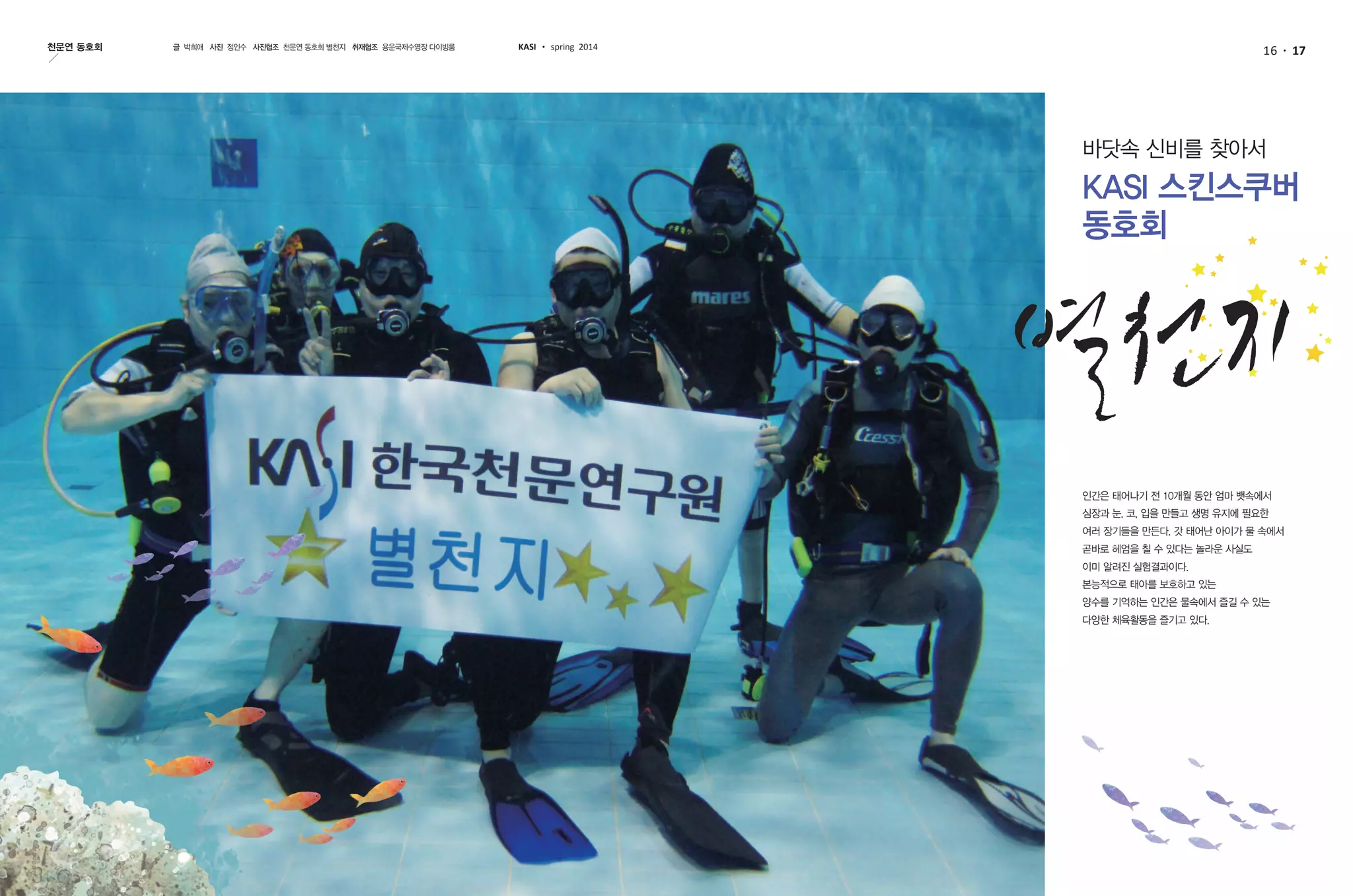 16 17천문연 동호회 글 박희애 사진 정인수 사진협조 천문연 동호회 별천지 취재협조 용운국제수영장 다이빙룸 KASI spring 2014
바닷속 신비를 찾아서
KASI 스킨스쿠버
동호회
인간은 태어나기 전 10개월 동안 엄마 뱃속에서
심장과 눈, 코, 입을 만들고 생명 유지에 필요한
여러 장기들을 만든다. 갓 태어난 아이가 물 속에서
곧바로 헤엄을 칠 수 있다는 놀라운 사실도
이미 알려진 실험결과이다.
본능적으로 태아를 보호하고 있는
양수를 기억하는 인간은 물속에서 즐길 수 있는
다양한 체육활동을 즐기고 있다.
 