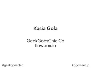 Kasia Gola
GeekGoesChic.Co 
ﬂowbox.io
#ggcmeetup@geekgoeschic
 