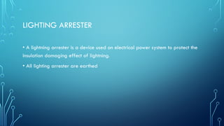 LIGHTING ARRESTER
• A lightning arrester is a device used on electrical power system to protect the
insulation damaging effect of lightning.
• All lighting arrester are earthed
 
