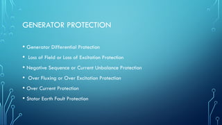 GENERATOR PROTECTION
• Generator Differential Protection
• Loss of Field or Loss of Excitation Protection
• Negative Sequence or Current Unbalance Protection
• Over Fluxing or Over Excitation Protection
• Over Current Protection
• Stator Earth Fault Protection
 