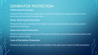 GENERATOR PROTECTION
•Differential Protection:
•Detects faults within the generator's stator windings by comparing the current
entering and leaving the generator.
•Rotor Earth Fault Protection:
•Protects the rotor winding from faults to ground, potentially preventing severe
mechanical damage.
•Inter-turn Fault Protection:
•Detects faults between turns of the stator windings, preventing phase-to-phase and
phase-to-earth faults.
•Loss of Excitation Protection:
•Protects the power system from instability if the generator loses its field excitation.
 