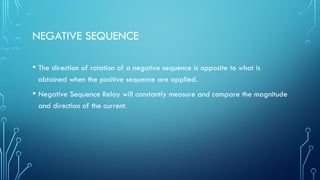 NEGATIVE SEQUENCE
• The direction of rotation of a negative sequence is opposite to what is
obtained when the positive sequence are applied.
• Negative Sequence Relay will constantly measure and compare the magnitude
and direction of the current.
 