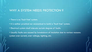 WHY A SYSTEM NEEDS PROTECTION ?
• There is no 'fault free' system.
• It is neither practical nor economical to build a 'fault free' system.
• Electrical system shall tolerate certain degree of faults.
• Usually faults are caused by breakdown of insulation due to various reasons:
system over current, over voltage, lighting, etc.
 
