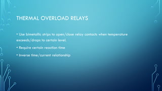 THERMAL OVERLOAD RELAYS
• Use bimetallic strips to open/close relay contacts when temperature
exceeds/drops to certain level.
• Require certain reaction time
• Inverse time/current relationship
 