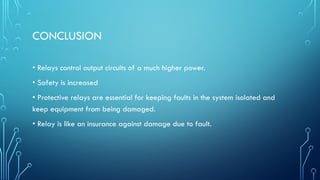 CONCLUSION
• Relays control output circuits of a much higher power.
• Safety is increased
• Protective relays are essential for keeping faults in the system isolated and
keep equipment from being damaged.
• Relay is like an insurance against damage due to fault.
 