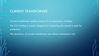 CURRENT TRANSFORMER
Current transformer consists at least of two secondary windings.
The first winding is usually designed for measuring, the second is used for
protection.
The secondary of current transformers are almost connected in star
 