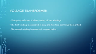VOLTAGE TRANSFORMER
• Voltage transformer is often consists of two windings.
• The first winding is connected in star, and the stare point must be earthed.
• The second winding is connected as open delta.
 