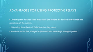 ADVANTAGES FOR USING PROTECTIVE RELAYS
• Detect system failures when they occur and isolate the faulted section from the
remaining of the system.
• Mitigating the effects of failures after they occur.
• Minimize risk of fire, danger to personal and other high voltage systems.
 