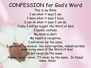 CONFESSION for God’s Word
This is my Bible.
I am what it says I am.
I have what it says I have.
I can do what it says I can do.
Today I will be taught the Word of God.
I boldly confess.
My mind is alert.
My heart is receptive.
I will never be the same.
I am about to receive the incorruptible, indestructible
ever-living seed of the Word of God.
I will never be the same.
Never, never, never. I’ll never be the same. In Jesus’
name. Amen
 