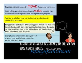 Dapat dipastikan jawabanNya TIDAK. Kalau anda menjawab
tidak, adalah pemikiran manusia yang wajar. Manusia ingin, p y g j g
memiliki kecenderungan memilih pasangan hidup yang baik.  
Ada tiga pernikahan yang menjadi sentral pemberitaan di
Indonesia di Indonesia 
Yang pertama pada bulan 29 Juli, Panggeran Willian dan Putri kate
Yang kedua bulan29 November putri sultan Yogyakarta dan putraYang kedua bulan29 November putri sultan Yogyakarta dan putra
dari Mangku Alam. Yang ketiga adalah Putra SBY dan Putri dari
ketua umum PAN (Ibas dan Aliya)
O T k ilih b tOrang Tua mereka memilih pasangan buat
anaknya yang baik‐baik dan sederajat. 
Karena ini adalah wajar. 
KASIHALLAHMELAMPAUIBATASKEWAJARANDARIAPAYANGKASIHALLAHMELAMPAUIBATASKEWAJARANDARIAPAYANG
BIASAMANUSIAPERCAYAI ITULAH ARTI KATA 
MENGARUNIAKANMENGARUNIAKAN
 