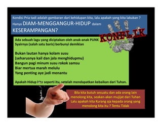Kondisi Pria tadi adalah gambaran dari kehidupan kita, lalu apakah yang kita lakukan ? 
H DIAM MENGGANGUR HIDUP d lHanya DIAM‐MENGGANGUR‐HIDUP dalam
KESERAMPANGAN? 
Ad b h l di i t k l h k k PUNKAda sebuah lagu yang diciptakan oleh anak‐anak PUNK
Syairnya (salah satu baris) berbunyi demikian
Bukan lautan hanya kolam susuu a auta a ya o a susu
(seharusnya kail dan jala menghidupmu)
Bangun pagi minum susu rokok samsu
Biar mertua marah melulu
Yang penting aye jadi menantu
Apakah Hidup kita seperti itu, setelah mendapatkan kebaikan dari Tuhan.
Bila kita butuh sesuatu dan ada orang lain 
menolong kita, seakan‐akan mujijat dari Tuhan
Lalu apakah kita Kurang aja kepada orang yangLalu apakah kita Kurang aja kepada orang yang 
menolong kita itu ? Tentu Tidak
 