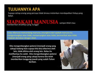 TUJUANNYA APA ALLAH MEMBERIKAN KASIH ALLAH ? 
Supaya setiap orang yang percaya tidak binasa melainkan mendapatkan hidup yang p y p g y g p y p p y g
kekal.
SIAPAKAH MANUSIA sampai Allah mauSIAPAKAH MANUSIA sampai Allah mau
Kalau Manusia memandang manusia (mungkin) dari apakah manusia itu
memberikan AnakNya yang Tunggal 
Kalau Manusia memandang manusia, (mungkin) dari apakah manusia itu
menguntungkan atau tidak, menyenangkan atau tidak, bermanfaat atau tidak. 
Tidaklah demikian dengan Allah. 
Kita mengembangkan potensi (menjadi orang yang 
cakap) kadang‐kala supaya kita bisa diterima oleh
lain, tidak dihina oleh orang lain. Kalau itulain, tidak dihina oleh orang lain. Kalau itu
motifasinya itu salah.  Kita mengembangkan potensi
(menjadi orang yang cakap) karena Dia telah
memberikan tanggung‐jawab yang sudah Tuhan
b ikberikan.  
 