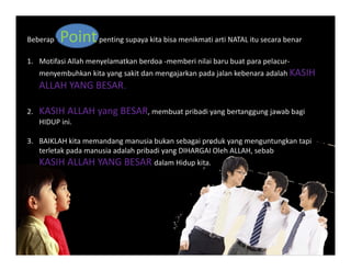 Beberapa Pointpenting supaya kita bisa menikmati arti NATAL itu secara benar
1. Motifasi Allah menyelamatkan berdoa ‐memberi nilai baru buat para pelacur‐
menyembuhkan kita yang sakit dan mengajarkan pada jalan kebenara adalah KASIH 
ALLAH YANG BESARALLAH YANG BESAR.
2. KASIH ALLAH yang BESAR, membuat pribadi yang bertanggung jawab bagi
HIDUP ini.
3.  BAIKLAH kita memandang manusia bukan sebagai produk yang menguntungkan tapi
terletak pada manusia adalah pribadi yang DIHARGAI Oleh ALLAH, sebabterletak pada manusia adalah pribadi yang DIHARGAI Oleh ALLAH, sebab
KASIH ALLAH YANG BESAR dalam Hidup kita.
 