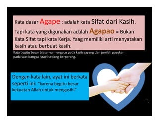Kata dasar Agape : adalah kata Sifat dari KasihKata dasar Agape : adalah kata Sifat dari Kasih. 
Tapi kata yang digunakan adalah Agapao = Bukan
K t Sif t t i k t K j Y iliki ti t kKata Sifat tapi kata Kerja. Yang memiliki arti menyatakan
kasih atau berbuat kasih. 
Kata begitu besar biasanya mengacu pada kasih sayang dan jumlah pasukang y g p y g j p
pada saat bangsa Israel sedang berperang.
Dengan kata lain, ayat ini berkata
seperti ini: “karena begitu besarseperti ini:  karena begitu besar
kekuatan Allah untuk mengasihi”
 
