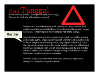 Kata TunggalB h Y i d l h M ( Bahasa Yunani adalah : Monogeneace (
Tunggal itu tidak ada pilihan (satu‐satunya )
Misalnya ada memiliki seorang anak perempuan , satu‐satunya. Anak
anda itu pandai‐menjuarai berbagai perlombaan dari kecantikan sampai
Kerawitan. Terlebih lagi dia menyenangkan hati orang‐tuanya.
Il t i
Suatu hari anak anda meminta kepada anda untuk menjadikan seorang
pria sebagai suami. Tetapi si pria ini adalah seorang yang sedang berada
di dalam penjara karena mengkorupsi uang negara sebesar 4 3 Triyun
Ilustrasi
di dalam penjara, karena mengkorupsi uang negara sebesar 4,3 Triyun. 
Dan dipastikan setelah keluar dari penjara pria ini tidak memiliki dana di
Bank Swiss‐Singapura.  Dan setelah keluar dari penjara itu pria ini tidak
memiliki pekerjaan dan memiliki banyak hutang. Dan memiliki catatan
kehidupan yang buruk dalam masyarakat.
Pertanyaan apakah anda ijinkan anak anda jatuh cinta kepadapria
sebagai itu sebagai pasangan hidupnya ?sebagai itu sebagai pasangan hidupnya ? 
 