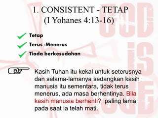 1. CONSISTENT - TETAP
(I Yohanes 4:13-16)
Tetap
Terus -Menerus
Tiada berkesudahan
Kasih Tuhan itu kekal untuk seterusnya
dan selama-lamanya sedangkan kasih
manusia itu sementara, tidak terus
menerus, ada masa berhentinya. Bila
kasih manusia berhenti? paling lama
pada saat ia telah mati.
 