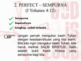 2. PERFECT – SEMPURNA
(I Yohanes 4:12)
Sempurna
Sepenuhnya
Lengkap, sudah terbukti.
Jangan pernah mengukur kasih Tuhan
dengan keadaan/situasi yang kita alami.
Bila kita ingin mengukur kasih Tuhan, kita
harus melihat SALIB KRISTUS. Salib
adalah bukti Kasih Kristus yang
sempurna bagi kita.
 