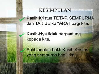 Kasih Kristus TETAP, SEMPURNA
dan TAK BERSYARAT bagi kita.
Kasih-Nya tidak bergantung
kepada kita.
Salib adalah bukti Kasih Kristus
yang sempurna bagi kita.
KESIMPULAN
 