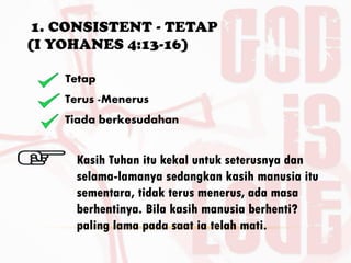 1. CONSISTENT - TETAP
(I YOHANES 4:13-16)
BY. DR. E.B.
Tetap
Terus -Menerus
Tiada berkesudahan
Kasih Tuhan itu kekal untuk seterusnya dan
selama-lamanya sedangkan kasih manusia itu
sementara, tidak terus menerus, ada masa
berhentinya. Bila kasih manusia berhenti?
paling lama pada saat ia telah mati.
 