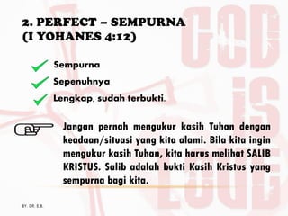 2. PERFECT – SEMPURNA
(I YOHANES 4:12)
BY. DR. E.B.
Sempurna
Sepenuhnya
Lengkap, sudah terbukti.
Jangan pernah mengukur kasih Tuhan dengan
keadaan/situasi yang kita alami. Bila kita ingin
mengukur kasih Tuhan, kita harus melihat SALIB
KRISTUS. Salib adalah bukti Kasih Kristus yang
sempurna bagi kita.
 