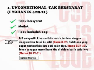 3. UNCONDITIONAL -TAK BERSYARAT
(I YOHANES 4:19-21)
BY. DR. E.B.
Tidak bersyarat
Mutlak
Tidak berbelah bagi
DIA mengasihi kita saat kita masih berdosa dengan
mengirimkan Yesus ke salib (Roma 8:32). Tidak ada yang
dapat memisahkan kita dari kasih-Nya. (Roma 8:37-39).
Tuhan sanggup memelihara kita di dalam kasih setia-Nya
(Matius 10:29-31).
Konsep Melayani
 