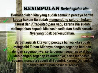 Berbahagialah kita yang sudah semakin percaya bahwa
kedua hukum itu sudah mengandung seluruh hukum
Taurat dan Kitab-kitab para nabi, karena Dia sudah
melimpahkan kepada kita kasih setia dan kasih karunia-
Nya yang tidak berkesudahan.
Berbahagialah kita yang percaya bahwa kita sudah
mengasihi Tuhan Allahnya dengan segenap hati dan
dengan segenap jiwa, serta dengan segenap akal budi
dan dengan segenap kekuatannya, serta mengasihi
sesama manusia seperti diri sendiri, karena Dia sudah
menyediakan upah besar di sorga.
KESIMPULAN Berbahagialah kita
BY. DR. E.B.
( Mat 22 : 40 )
 