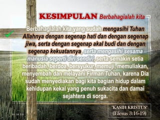 Berbahagialah kita yang sudah mengasihi Tuhan
Allahnya dengan segenap hati dan dengan segenap
jiwa, serta dengan segenap akal budi dan dengan
segenap kekuatannya, serta mengasihi sesama
manusia seperti diri sendiri, serta semakin setia
beribadah, berdoa, bersyukur, memuji, memuliakan,
menyembah dan melayani Firman Tuhan, karena Dia
sudah menyediakan bagi kita bagian hidup dalam
kehidupan kekal yang penuh sukacita dan damai
sejahtera di sorga.
KESIMPULAN Berbahagialah kita
BY. DR. E.B.
 