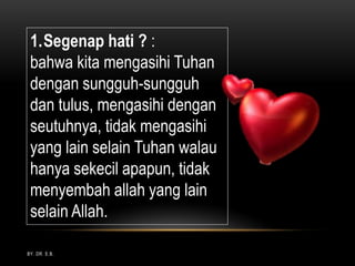 BY. DR. E.B.
1.Segenap hati ? :
bahwa kita mengasihi Tuhan
dengan sungguh-sungguh
dan tulus, mengasihi dengan
seutuhnya, tidak mengasihi
yang lain selain Tuhan walau
hanya sekecil apapun, tidak
menyembah allah yang lain
selain Allah.
 